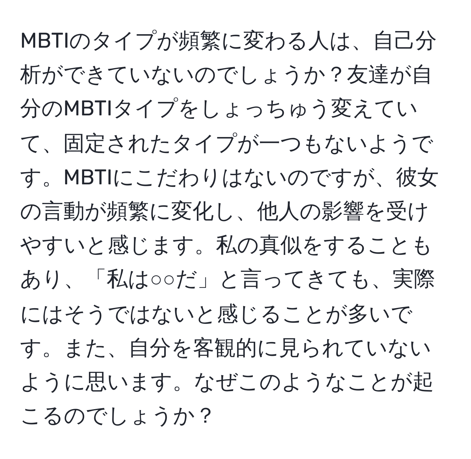 MBTIのタイプが頻繁に変わる人は、自己分析ができていないのでしょうか？友達が自分のMBTIタイプをしょっちゅう変えていて、固定されたタイプが一つもないようです。MBTIにこだわりはないのですが、彼女の言動が頻繁に変化し、他人の影響を受けやすいと感じます。私の真似をすることもあり、「私は○○だ」と言ってきても、実際にはそうではないと感じることが多いです。また、自分を客観的に見られていないように思います。なぜこのようなことが起こるのでしょうか？