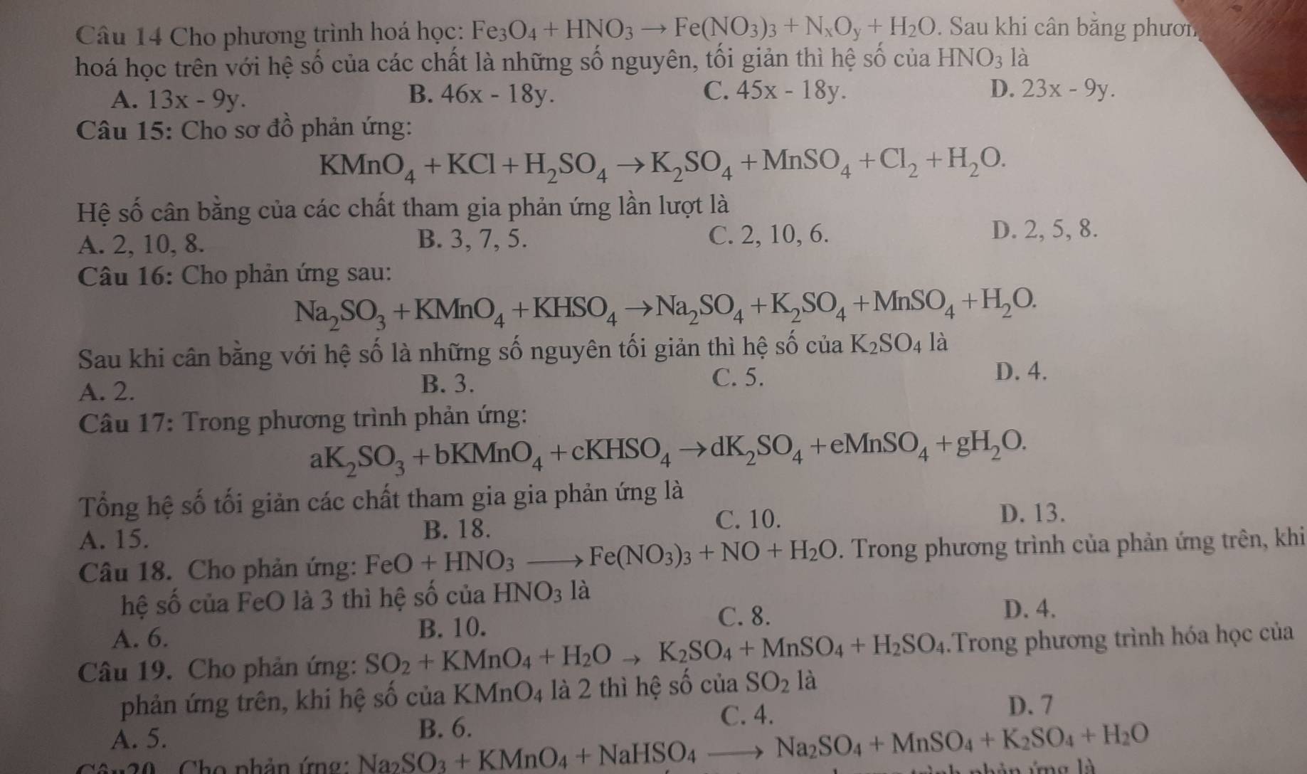 Cho phương trình hoá học: Fe_3O_4+HNO_3to Fe(NO_3)_3+N_xO_y+H_2O. Sau khi cân bằng phươn
hoá học trên với hệ số của các chất là những số nguyên, tối giản thì hệ số của HNO_3 là
A. 13x-9y. B. 46x-18y. C. 45x-18y. D. 23x-9y.
Câu 15: Cho sơ đồ phản ứng:
KMnO_4+KCl+H_2SO_4to K_2SO_4+MnSO_4+Cl_2+H_2O.
Hệ số cân bằng của các chất tham gia phản ứng lần lượt là
B. 3, 7, 5.
A. 2, 10, 8. C. 2, 10, 6.
D. 2, 5, 8.
Câu 16: Cho phản ứng sau:
Na_2SO_3+KMnO_4+KHSO_4to Na_2SO_4+K_2SO_4+MnSO_4+H_2O.
Sau khi cân bằng với hệ số là những số nguyên tối giản thì hệ : shat ochat uaK_2SO_4lhat a
B. 3. C. 5.
A. 2. D. 4.
*  Câu 17: Trong phương trình phản ứng:
aK_2SO_3+bKMnO_4+cKHSO_4to dK_2SO_4+eMnSO_4+gH_2O.
Tổng hệ số tối giản các chất tham gia gia phản ứng là
A. 15.
B. 18. C. 10. D. 13.
Câu 18. Cho phản ứng: FeO+HNO_3to Fe(NO_3)_3+NO+H_2O. Trong phương trình của phản ứng trên, khi
hệ số của FeO là 3 thì hệ số của HNO_3 là
C. 8. D. 4.
A. 6. B. 10.
Câu 19. Cho phản ứng: SO_2+KMnO_4+H_2Oto K_2SO_4+MnSO_4+H_2SO_4.Trong phương trình hóa học của
phản ứng trên, khi hệ số của KMnO_4 là 2 thì hệ số của SO_2 là
C. 4. D. 7
A. 5.
20   Cho phản ứn Na_2SO_3+KMnO_4+NaHSO_4to Na_2SO_4+MnSO_4+K_2SO_4+H_2O B. 6.
án ứng là