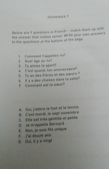 Homework 7
Below are 7 questions in French - match them up with
the answer that makes sense. Write your own answers
to the questions at the bottom of the page.
1. Comment t'appelles-tu?
2. Quel âge as-tu?
3. Tu aimes le sport?
4. C'est quand, ton anniversaire?
5. Tu as des frères et des sœurs ?
6. Il y a des chaises dans la salle?
7. Comment est ta sœur?
A. Oui, j'adore le foot et le tennis
B. C'est mardi, le sept novembre
C. Elle est très gentille et petite
D. Je m'appelle Bernard
E. Non, je suis fils unique
F. J'ai douze ans
G. Oui, il y a vingt