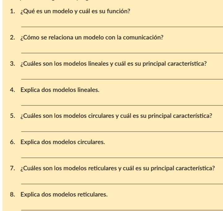 ¿Qué es un modelo y cuál es su función? 
_ 
2. ¿Cómo se relaciona un modelo con la comunicación? 
_ 
3. ¿Cuáles son los modelos lineales y cuál es su principal característica? 
_ 
4. Explica dos modelos lineales. 
_ 
5. ¿Cuáles son los modelos circulares y cuál es su principal característica? 
_ 
6. Explica dos modelos circulares. 
_ 
7. ¿Cuáles son los modelos reticulares y cuál es su principal característica? 
_ 
8. Explica dos modelos reticulares. 
_