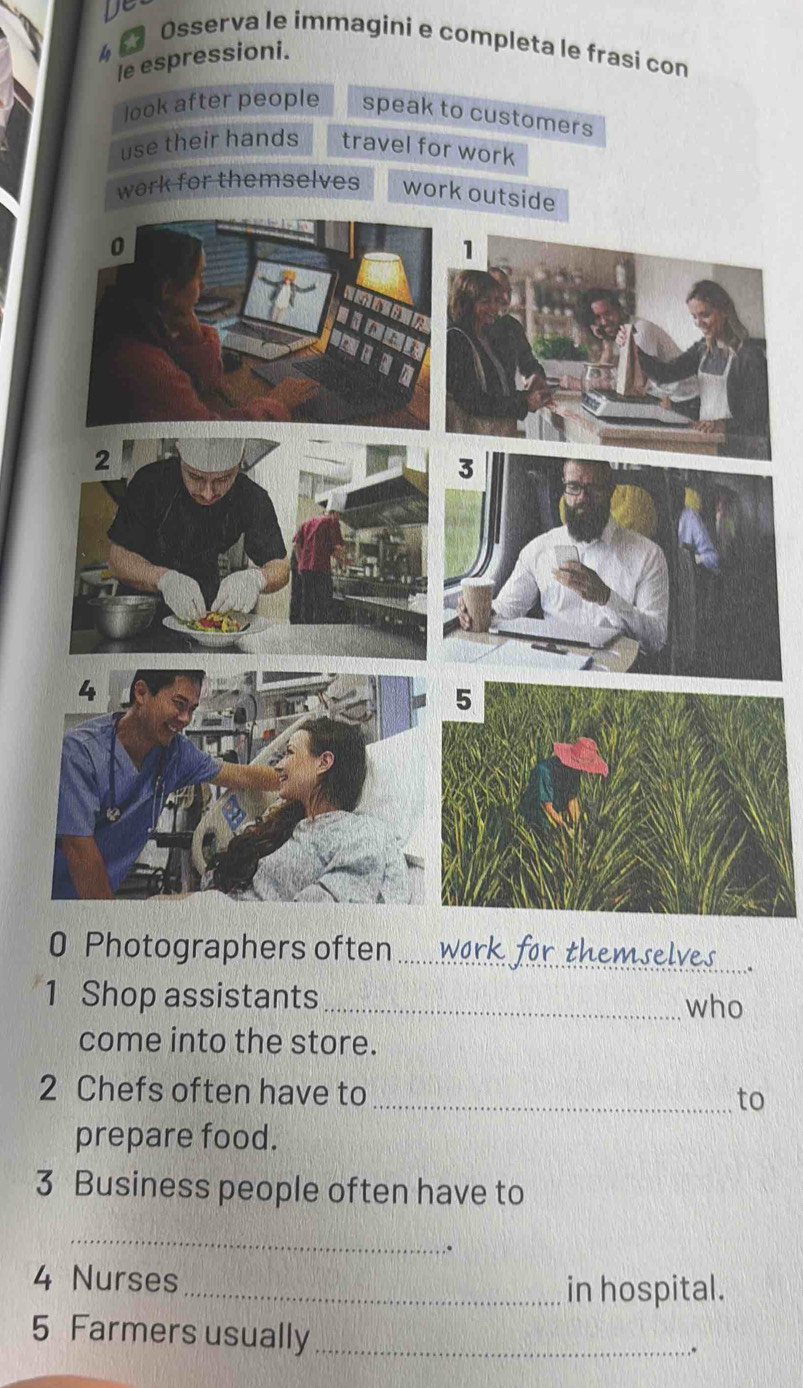 Osserva le immagini e completa le frasi con 
le espressioni. 
look after people speak to customers 
use their hands travel for work 
work for themselves work outsi 
0 Photographers often_ 
1 Shop assistants _who 
come into the store. 
2 Chefs often have to_ 
to 
prepare food. 
3 Business people often have to 
_ 
. 
4 Nurses 
_in hospital. 
5 Farmers usually_ 
,*