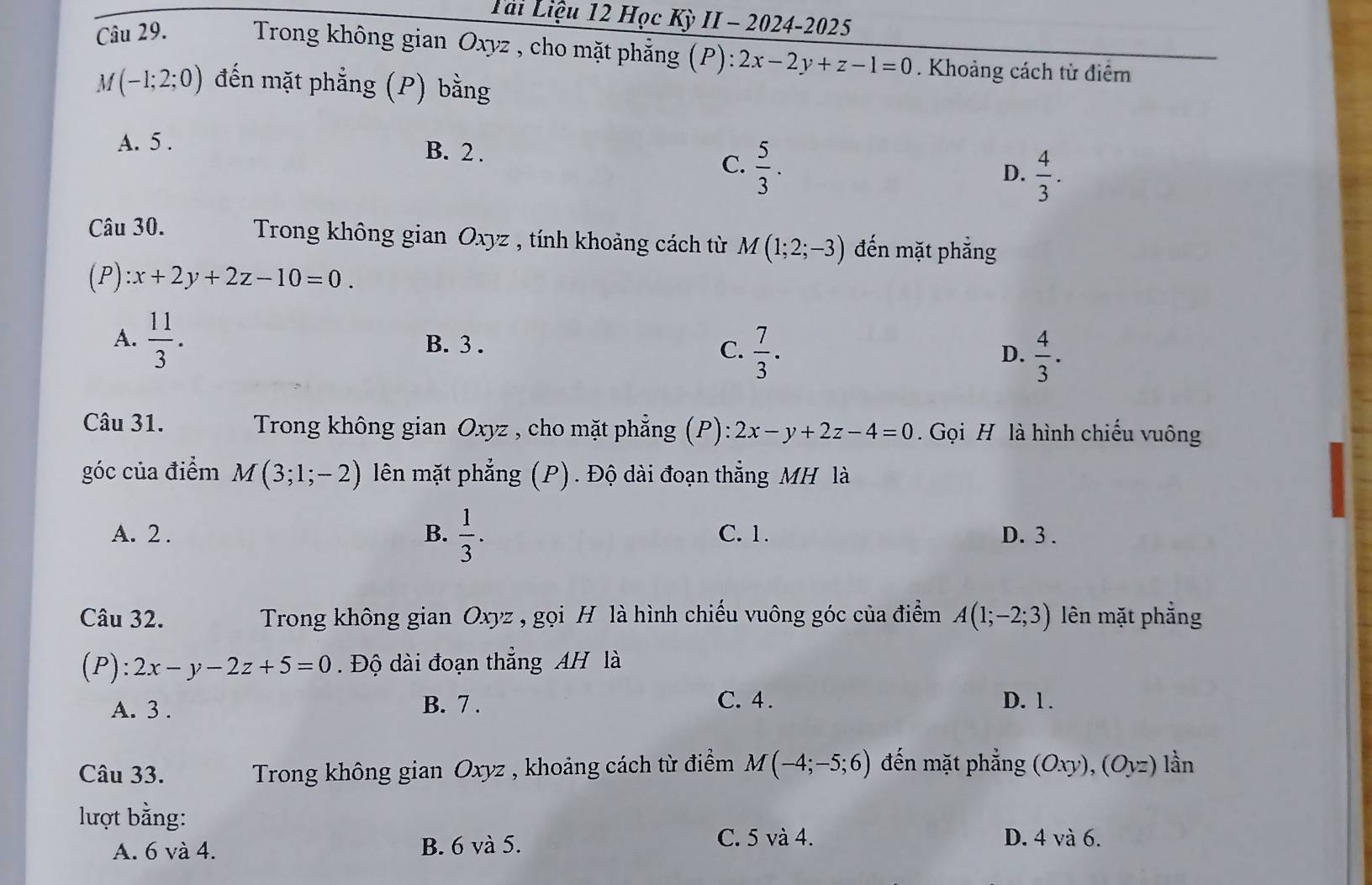 Tài Liệu 12 Học Kỳ II - 2024-2025
Câu 29. Trong không gian Oxyz , cho mặt phẳng (P): 2x-2y+z-1=0. Khoảng cách từ điểm
M(-1;2;0) đến mặt phẳng (P) bằng
A. 5.
B. 2. D.  4/3 .
C.  5/3 . 
Câu 30. Trong không gian Oxyz , tính khoảng cách từ M(1;2;-3) đến mặt phẳng
(P) :x+2y+2z-10=0.
A.  11/3 . B. 3. C.  7/3 .
D.  4/3 . 
Câu 31. Trong không gian Oxyz , cho mặt phẳng (P): 2x-y+2z-4=0. Gọi H là hình chiếu vuông
góc của điểm M(3;1;-2) lên mặt phẳng (P). Độ dài đoạn thẳng MH là
A. 2. B.  1/3 . C. 1. D. 3.
Câu 32. Trong không gian Oxyz , gọi H là hình chiếu vuông góc của điểm A(1;-2;3) lên mặt phẳng
(P) ):2x-y-2z+5=0. Độ dài đoạn thẳng AH là
A. 3. B. 7. C. 4. D. 1.
Câu 33. Trong không gian Oxyz , khoảng cách từ điểm M(-4;-5;6) đến mặt phẳng (Oxy), (Oyz) lần
lượt bằng:
A. 6 và 4. B. 6 và 5.
C. 5 và 4. D. 4 và 6.