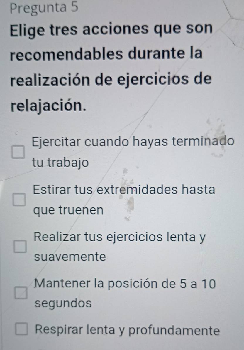 Pregunta 5
Elige tres acciones que son
recomendables durante la
realización de ejercicios de
relajación.
Ejercitar cuando hayas terminado
tu trabajo
Estirar tus extremidades hasta
que truenen
Realizar tus ejercicios lenta y
suavemente
Mantener la posición de 5 a 10
segundos
Respirar lenta y profundamente