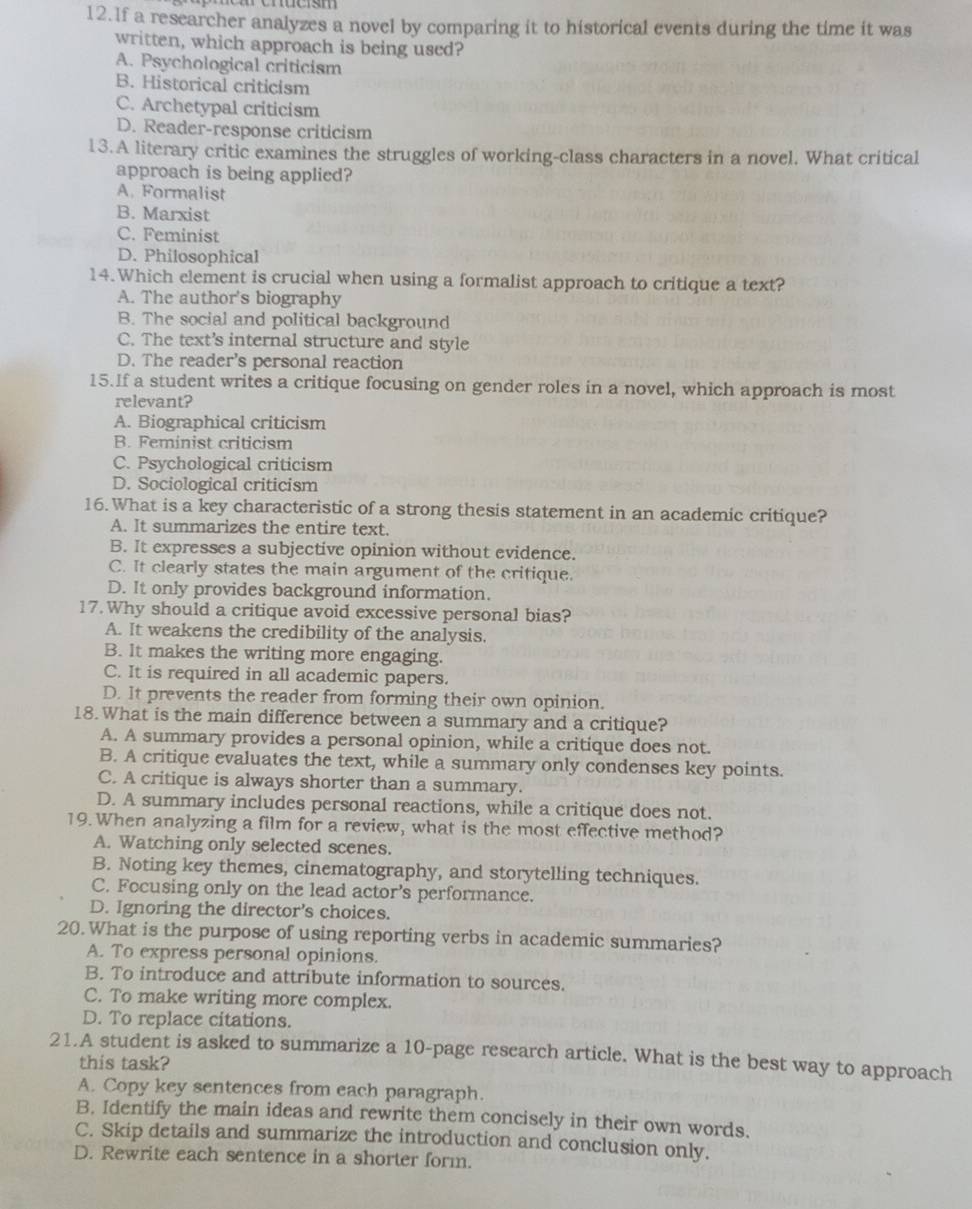 lf a researcher analyzes a novel by comparing it to historical events during the time it was
written, which approach is being used?
A. Psychological criticism
B. Historical criticism
C. Archetypal criticism
D. Reader-response criticism
13.A literary critic examines the struggles of working-class characters in a novel. What critical
approach is being applied?
A. Formalist
B. Marxist
C. Feminist
D. Philosophical
14. Which element is crucial when using a formalist approach to critique a text?
A. The author's biography
B. The social and political background
C. The text's internal structure and style
D. The reader's personal reaction
15.If a student writes a critique focusing on gender roles in a novel, which approach is most
relevant?
A. Biographical criticism
B. Feminist criticism
C. Psychological criticism
D. Sociological criticism
16.What is a key characteristic of a strong thesis statement in an academic critique?
A. It summarizes the entire text.
B. It expresses a subjective opinion without evidence.
C. It clearly states the main argument of the critique.
D. It only provides background information.
17. Why should a critique avoid excessive personal bias?
A. It weakens the credibility of the analysis.
B. It makes the writing more engaging.
C. It is required in all academic papers.
D. It prevents the reader from forming their own opinion.
18.What is the main difference between a summary and a critique?
A. A summary provides a personal opinion, while a critique does not.
B. A critique evaluates the text, while a summary only condenses key points.
C. A critique is always shorter than a summary.
D. A summary includes personal reactions, while a critique does not.
19.When analyzing a film for a review, what is the most effective method?
A. Watching only selected scenes.
B. Noting key themes, cinematography, and storytelling techniques.
C. Focusing only on the lead actor’s performance.
D. Ignoring the director's choices.
20. What is the purpose of using reporting verbs in academic summaries?
A. To express personal opinions.
B. To introduce and attribute information to sources.
C. To make writing more complex.
D. To replace citations.
21.A student is asked to summarize a 10-page research article. What is the best way to approach
this task?
A. Copy key sentences from each paragraph.
B. Identify the main ideas and rewrite them concisely in their own words.
C. Skip details and summarize the introduction and conclusion only.
D. Rewrite each sentence in a shorter form.