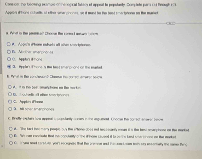 Consider the following example of the logical fallacy of appeal to popularity. Complete parts (a) through (d)
Apple's iPhone outsells all other smartphones, so it must be the best smartphone on the market.
a. What is the premise? Choose the correct answer below
A. Apple's iPhone outsells all other smartphones
B. All other smartphones
C. Apple's iPhone
D. Apple's iPhone is the best smartphone on the market
b What is the conclusion? Choose the correct answer below
A. It is the best smartphone on the market
B. It outsells all other smartphones
C. Apple's iPhone
D. All other smartphones
c. Briefly explain how appeal to popularity occurs in the argument. Choose the correct answer below
A. The fact that many people buy the iPhone does not necessarily mean it is the best smartphone on the market
8. We can conclude that the popularity of the iPhone caused it to be the best smartphone on the market
C. If you read carefully, you'll recognize that the premise and the conclusion both say essentially the same thing