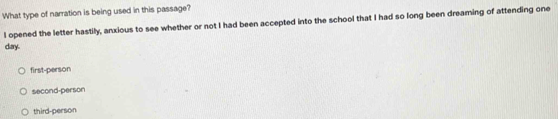 What type of narration is being used in this passage?
I opened the letter hastily, anxious to see whether or not I had been accepted into the school that I had so long been dreaming of attending one
day.
first-person
second-person
third-person