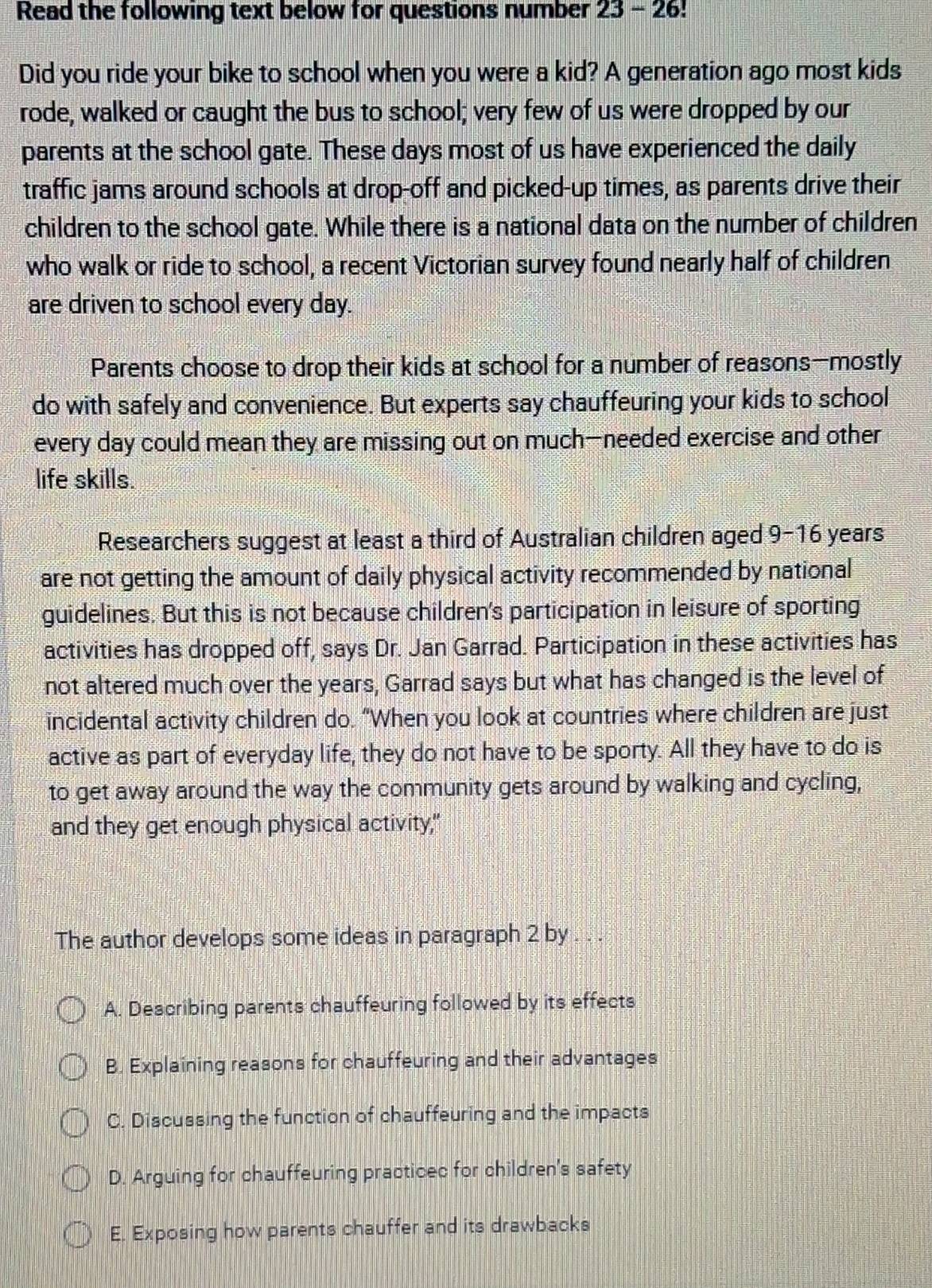 Read the following text below for questions number 23-26 
Did you ride your bike to school when you were a kid? A generation ago most kids
rode, walked or caught the bus to school; very few of us were dropped by our
parents at the school gate. These days most of us have experienced the daily
traffic jams around schools at drop-off and picked-up times, as parents drive their
children to the school gate. While there is a national data on the number of children
who walk or ride to school, a recent Victorian survey found nearly half of children
are driven to school every day.
Parents choose to drop their kids at school for a number of reasons—mostly
do with safely and convenience. But experts say chauffeuring your kids to school
every day could mean they are missing out on much—needed exercise and other
life skills.
Researchers suggest at least a third of Australian children aged 9-16 years
are not getting the amount of daily physical activity recommended by national
guidelines. But this is not because children's participation in leisure of sporting
activities has dropped off, says Dr. Jan Garrad. Participation in these activities has
not altered much over the years, Garrad says but what has changed is the level of
incidental activity children do. “When you look at countries where children are just
active as part of everyday life, they do not have to be sporty. All they have to do is
to get away around the way the community gets around by walking and cycling,
and they get enough physical activity,"
The author develops some ideas in paragraph 2 by . . .
A. Describing parents chauffeuring followed by its effects
B. Explaining reasons for chauffeuring and their advantages
C. Discussing the function of chauffeuring and the impacts
D. Arguing for chauffeuring practicec for children's safety
E. Exposing how parents chauffer and its drawbacks