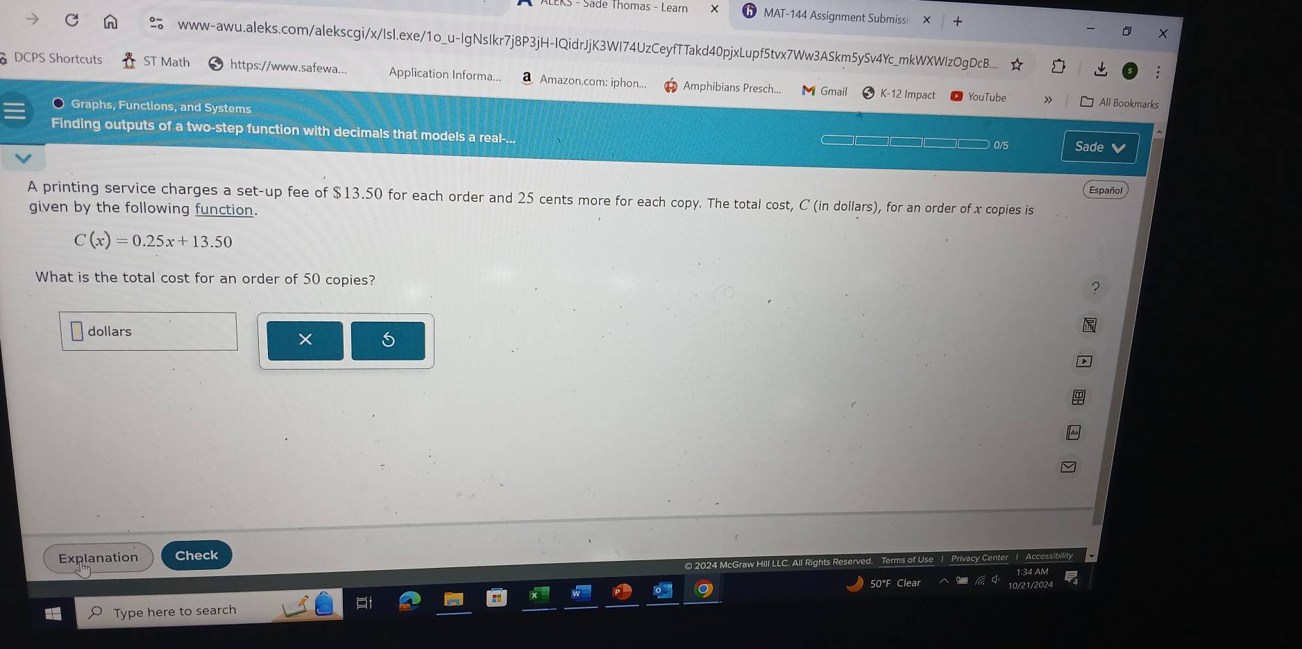 Säde Thomas - Learr MAT-144 Assignment Submissi 
www-awu.aleks.com/alekscgi/x/Isl.exe/1o_u-IgNsIkr7j8P3jH-IQidrJjK3WI74UzCeyfTTakd40pjxLupf5tvx7Ww3ASkm5ySv4Yc_mkWXWIzOgDcB... 
DCPS Shortcuts ST Math https://www.safewa... Application Informa... a Amazon.com: iphon... Amphibians Presch... Gmail K-12 Impact 
YouTube » All Bookmarks 
〇 Graphs, Functions, and Systems 
Finding outputs of a two-step function with decimals that models a real-... 
0/5 Sade 
Español 
A printing service charges a set-up fee of $13.50 for each order and 25 cents more for each copy. The total cost, C (in dollars), for an order of x copies is 
given by the following function.
C(x)=0.25x+13.50
What is the total cost for an order of 50 copies? ? 
dollars 
× 
Explanation Check 
50°F Clear 
Type here to search