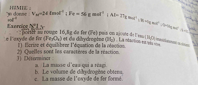 HIMIE : 
n donne : 
Exercice N°1= V_M=24ell mol^(-1); Fe=56gmol^(-1); Aell =27gmol^(-1); H=1gmol^(-1); O=16gmol^(-1); S=32
[0|^-1
: porter au rouge 16,8g de fer (Fe) puis on ajoute de l'eau (H_2O) immédiatement on obtient 
e l´oxyde de fer (Fe_3O_4) et du dihydrogène (H_2). La réaction est très vive. 
1) Ecrire et équilibrer l'équation de la réaction. 
2) Quelles sont les caractères de la réaction. 
3) Déterminer : 
a. La masse d'eau qui a réagi. 
b. Le volume de dihydrogène obtenu. 
c. La masse de l’oxyde de fer formé.