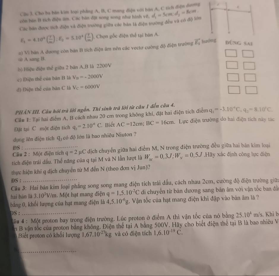 Cho ba bàn kim loại phẳng A, B, C mang điện với bản A, C tích điện dương
còn bản B tích điện âm. Các bản đặt song song như hình vẽ, d_1=5cm;d_2=8cm.
Các bản được tích điện và điện trường giữa các bản là điện trường đều và có độ lớn
E_1=4.10^4( V/m ):E_2=5.10^4( V/m ). Chọn gốc điện thể tại bản A. 
a) Vì bản A đương còn bản B tích điện âm nên các vectơ cường độ điện trường vector E_1 Đúng Sai
ω A sang B.
b) Hiệu điện thể giữa 2 bản A,B là 2200V
c) Điện thể của bản B là V_B=-2000V
□
đ) Điện thể của bản C là V_C=6000V
PHẢN III. Câu hội trả lời ngắn. Thí sinh trã lời từ câu 1 đến câu 4.
Câu 1: Tại hai điểm A, B cách nhau 20 cm trong không khí, đặt hai điện tích điểm q_1=-3.10^(-6)C,q_2=8.10^0C.
Đặt tại C một điện tích q_3=2.10^(-6)C.  Biết AC=12cm;BC=16cm. Lực điện trường do hai điện tích này tác
dụng lên điện tích q_3 có độ lớn là bao nhiêu Niuton ?
DS :
Câu 2 : Một điện tích q=2mu C dịch chuyển giữa hai điểm M, N trong điện trường đều giữa hai bản kim loại
tích điện trái dấu. Thế năng của q tại M và N lần lượt là W_M=0,3J;W_N=0,5J.Ha ly xác định công lực điện
thực hiện khi q dịch chuyển từ M đến N (theo đơn vị Jun)?
DS :
Câu 3: Hai bản kim loại phẳng song song mang điện tích trái dấu, cách nhau 2cm, cường độ điện trường giữa
hai bản là 3.10^3V/m. Một hạt mang điện q=1,5.10^(-2)C di chuyển từ bản dương sang bản âm với vận tốc ban đầ
bằng 0, khối lượng của hạt mang điện là 4,5.10^(-6)g. Vận tốc của hạt mang điện khi đập vào bản âm là ?
Ds : _. Khi b
âu 4 : Một proton bay trong điện trường. Lúc proton ở điểm A thì vận tốc của nó bằng 25.10^4m/s
n B vận tốc của proton bằng không. Điện thế tại A bằng 500V. Hãy cho biết điện thế tại B là bao nhiêu V
Biết proton có khối lượng 1,67.10^(-27)kg và có điện tích 1,6.10^(-19)C.
_