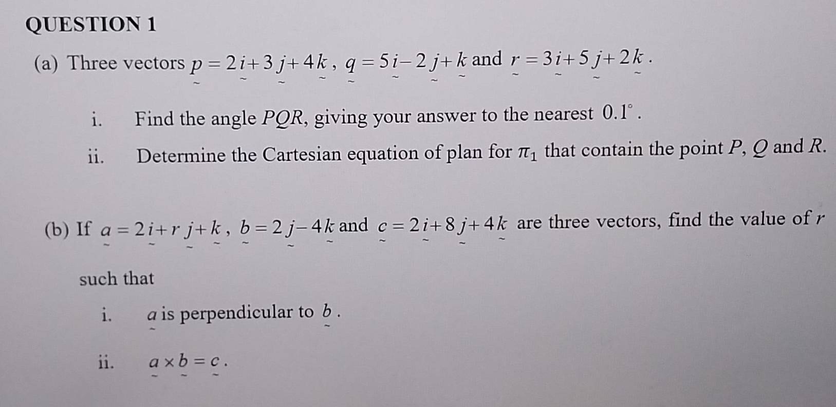 Three vectors p=2i+3j+4k, q=5i-2j+k and r=3i+5j+2k. 
i. Find the angle PQR, giving your answer to the nearest 0.1°. 
ii. Determine the Cartesian equation of plan for π _1 that contain the point P, Q and R. 
(b) If a=2i+rj+k, b=2j-4k and c=2i+8j+4k are three vectors, find the value of r
such that 
i. a is perpendicular to b. 
ii. a* b=c.