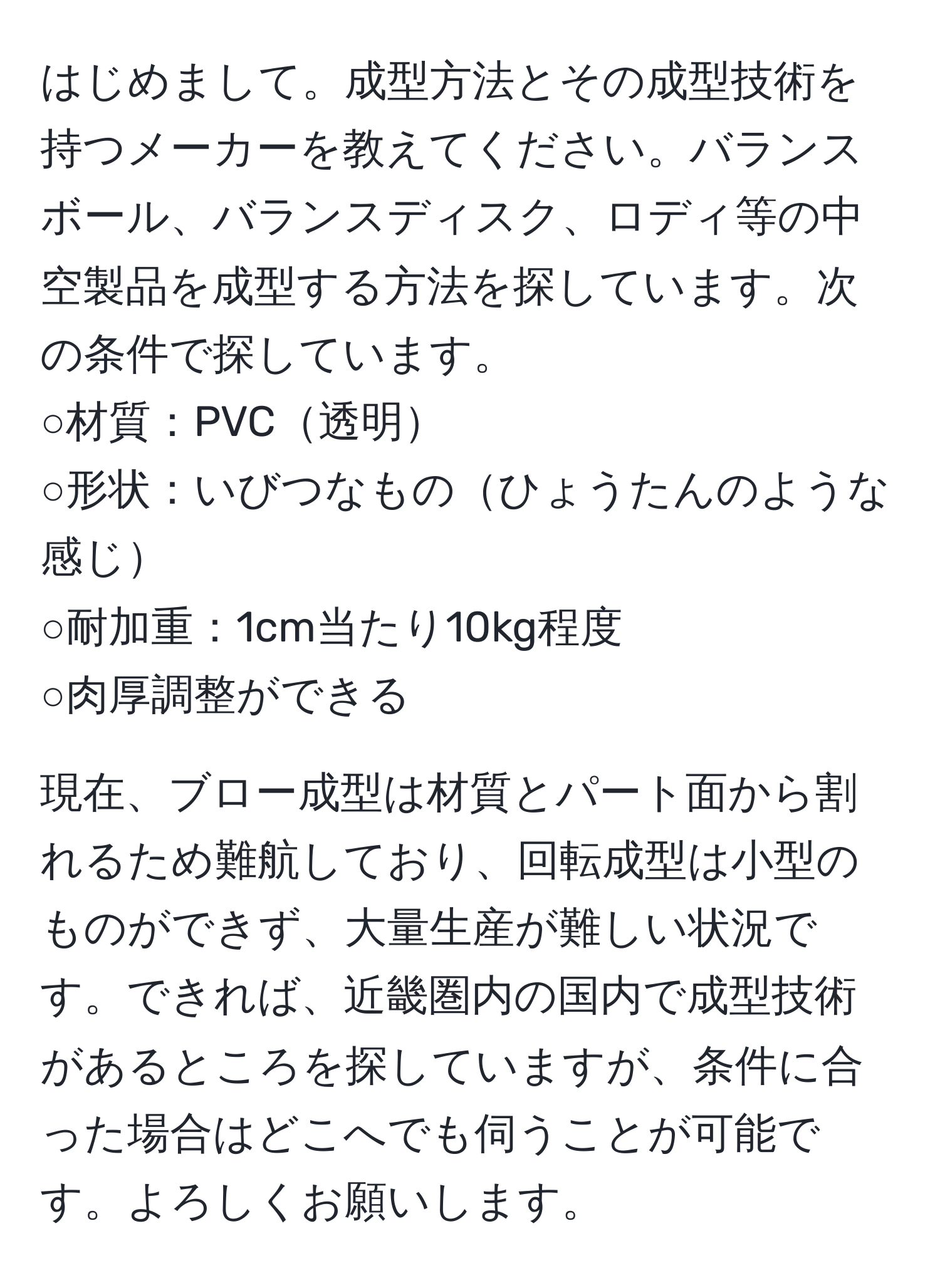 はじめまして。成型方法とその成型技術を持つメーカーを教えてください。バランスボール、バランスディスク、ロディ等の中空製品を成型する方法を探しています。次の条件で探しています。  
○材質：PVC透明  
○形状：いびつなものひょうたんのような感じ  
○耐加重：1cm当たり10kg程度  
○肉厚調整ができる  

現在、ブロー成型は材質とパート面から割れるため難航しており、回転成型は小型のものができず、大量生産が難しい状況です。できれば、近畿圏内の国内で成型技術があるところを探していますが、条件に合った場合はどこへでも伺うことが可能です。よろしくお願いします。