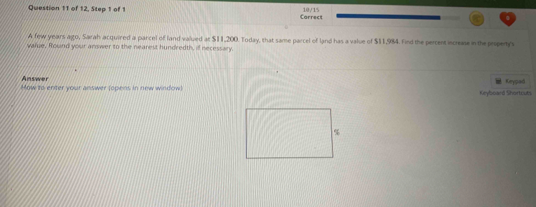 of 12, Step 1 of 1 10/15 
Correct 
A few years ago, Sarah acquired a parcel of land valued at $11,200. Today, that same parcel of land has a value of $11,984. Find the percent increase in the property's 
value. Round your answer to the nearest hundredth, if necessary. 
Answer Keypad 
How to enter your answer (opens in new window) Keyboard Shortcuts