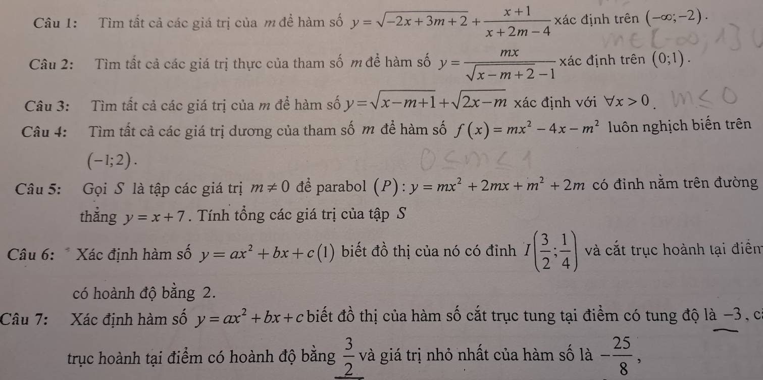 Tìm tất cả các giá trị của m để hàm số y=sqrt(-2x+3m+2)+ (x+1)/x+2m-4 xdc định trên (-∈fty ;-2). 
Câu 2: Tìm tất cả các giá trị thực của tham số m để hàm số y= mx/sqrt(x-m+2)-1 xhat ac định trên (0;1). 
Câu 3: Tìm tất cả các giá trị của m để hàm số y=sqrt(x-m+1)+sqrt(2x-m) xác định với forall x>0
Câu 4: Tìm tất cả các giá trị dương của tham số m để hàm số f(x)=mx^2-4x-m^2 luôn nghịch biến trên
(-1;2). 
Câu 5: Gọi S là tập các giá trị m!= 0 để parabol (P):y=mx^2+2mx+m^2+2m có đỉnh nằm trên đường 
thẳng y=x+7 Tính tổng các giá trị của tập S 
Câu 6: * Xác định hàm số y=ax^2+bx+c(1) biết đồ thị của nó có đỉnh I( 3/2 ; 1/4 ) và cắt trục hoành tại điểm 
có hoành độ bằng 2. 
Câu 7: Xác định hàm số y=ax^2+bx+c biết đồ thị của hàm số cắt trục tung tại điểm có tung độ là −3, c 
trục hoành tại điểm có hoành độ bằng  3/2  và giá trị nhỏ nhất của hàm số là - 25/8 ,