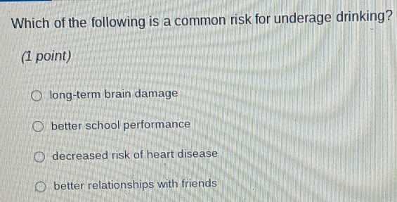 Which of the following is a common risk for underage drinking?
(1 point)
long-term brain damage
better school performance
decreased risk of heart disease
better relationships with friends