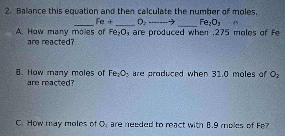 Balance this equation and then calculate the number of moles. 
_ Fe + _  O_2to _  Fe_2O_3
A. How many moles of Fe_2O_3 are produced when . 275 moles of Fe 
are reacted? 
B. How many moles of Fe_2O_3 are produced when 31.0 moles of O_2
are reacted? 
C. How may moles of O_2 are needed to react with 8.9 moles of Fe?