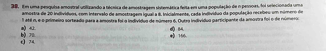 Em uma pesquisa amostral utilizando a técnica de amostragem sistemática feita em uma população de n pessoas, foi selecionada uma
amostra de 20 indivíduos, com intervalo de amostragem igual a 8. Inicialmente, cada indivíduo da população recebeu um número de
1 até n, e o primeiro sorteado para a amostra foi o indivíduo de número 6. Outro indivíduo participante da amostra foi o de número:
a) 42. d) 84.
b) 70. e) 166.
c) 74.