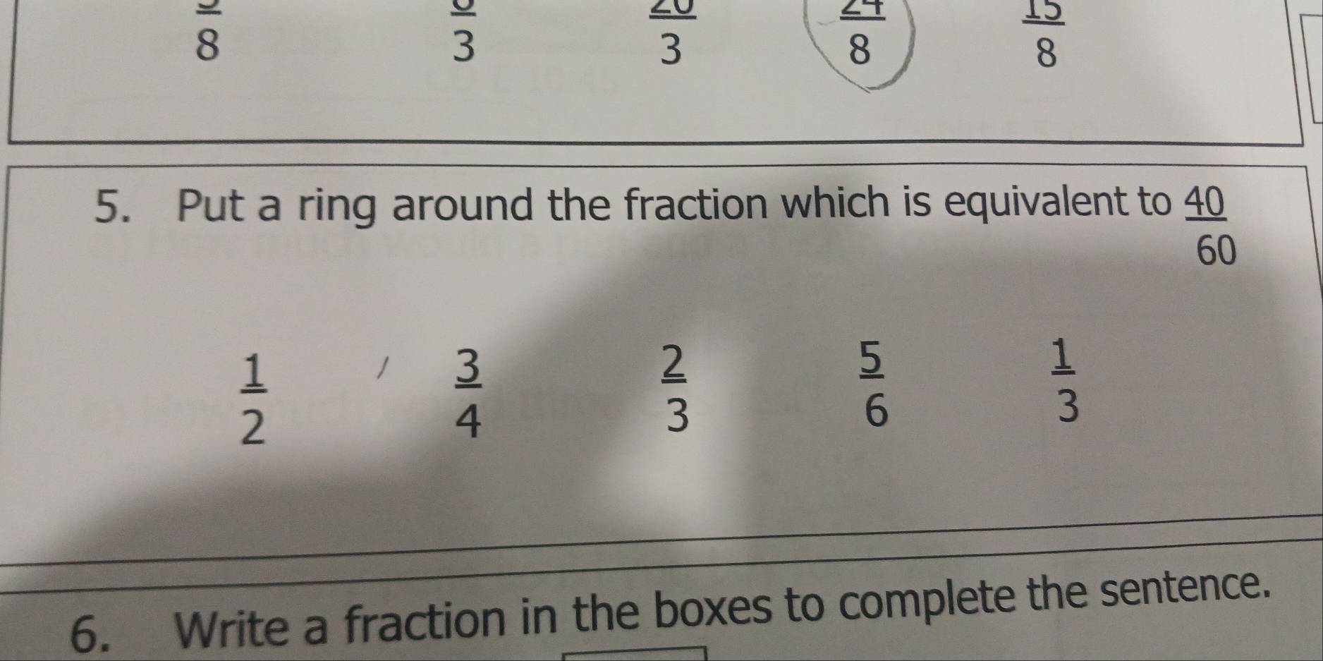 frac 8
frac 3
 20/3 
 27/8 
 15/8 
5. Put a ring around the fraction which is equivalent to
 40/60 
 1/2 
1  3/4 
 2/3 
 5/6 
 1/3 
6. Write a fraction in the boxes to complete the sentence.