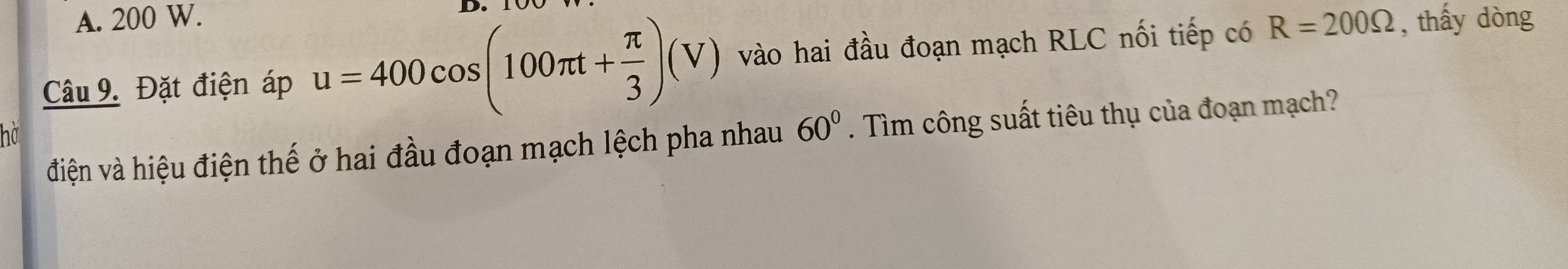 A. 200 W.
D.
Câu 9. Đặt điện áp u=400cos (100π t+ π /3 )(V) vào hai đầu đoạn mạch RLC nối tiếp có R=200Omega , thấy dòng
điện và hiệu điện thế ở hai đầu đoạn mạch lệch pha nhau 60°. Tìm công suất tiêu thụ của đoạn mạch?
ho