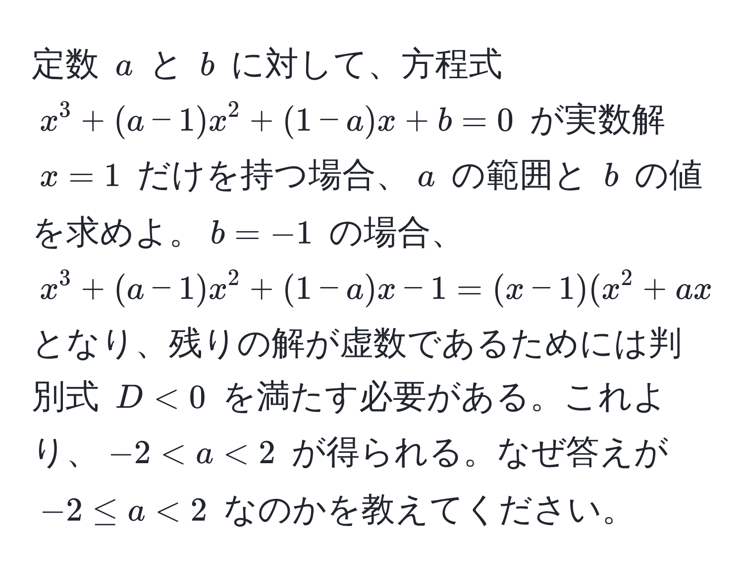 定数 $a$ と $b$ に対して、方程式 $x^3 + (a-1)x^2 + (1-a)x + b = 0$ が実数解 $x=1$ だけを持つ場合、$a$ の範囲と $b$ の値を求めよ。$b = -1$ の場合、$x^3 + (a-1)x^2 + (1-a)x - 1 = (x-1)(x^2 + ax + 1)$ となり、残りの解が虚数であるためには判別式 $D < 0$ を満たす必要がある。これより、$-2 < a < 2$ が得られる。なぜ答えが $-2 ≤ a < 2$ なのかを教えてください。