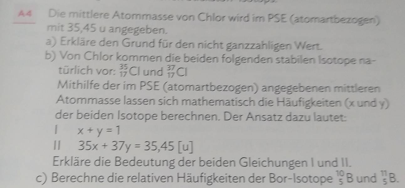 A4 Die mittlere Atommasse von Chlor wird im PSE (atomartbezogen) 
mit 35,45 u angegeben. 
a) Erkläre den Grund für den nicht ganzzahligen Wert. 
b) Von Chlor kommen die beiden folgenden stabilen Isotope na- 
türlich vor: _(17)^(35)Cl und _(17)^(37)Cl
Mithilfe der im PSE (atomartbezogen) angegebenen mittleren 
Atommasse lassen sich mathematisch die Häufigkeiten (x und y) 
der beiden Isotope berechnen. Der Ansatz dazu lautet: 
| x+y=1
I 35x+37y=35, 45[u]
Erkläre die Bedeutung der beiden Gleichungen I und II. 
c) Berechne die relativen Häufigkeiten der Bor-Isotope _5^(10)B und _5^(11)B.