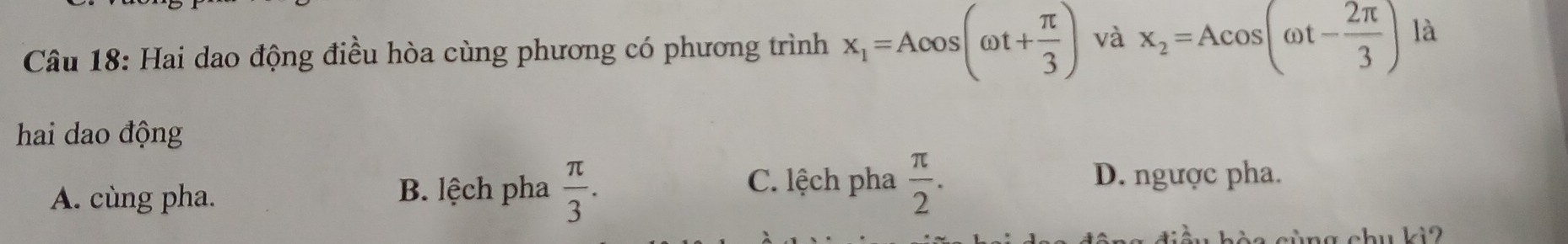 Hai dao động điều hòa cùng phương có phương trình x_1=Acos (omega t+ π /3 ) và x_2=Acos (omega t- 2π /3 ) là
hai dao động
A. cùng pha. B. lệch pha  π /3 .
C. lệch pha  π /2 . D. ngược pha.
cèa cùng chu kì2