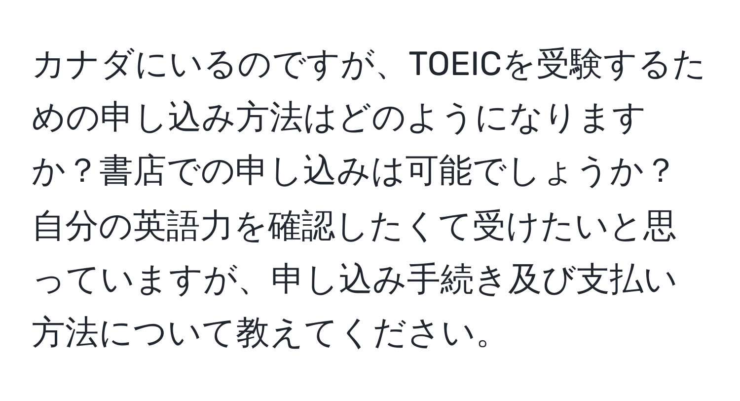 カナダにいるのですが、TOEICを受験するための申し込み方法はどのようになりますか？書店での申し込みは可能でしょうか？自分の英語力を確認したくて受けたいと思っていますが、申し込み手続き及び支払い方法について教えてください。