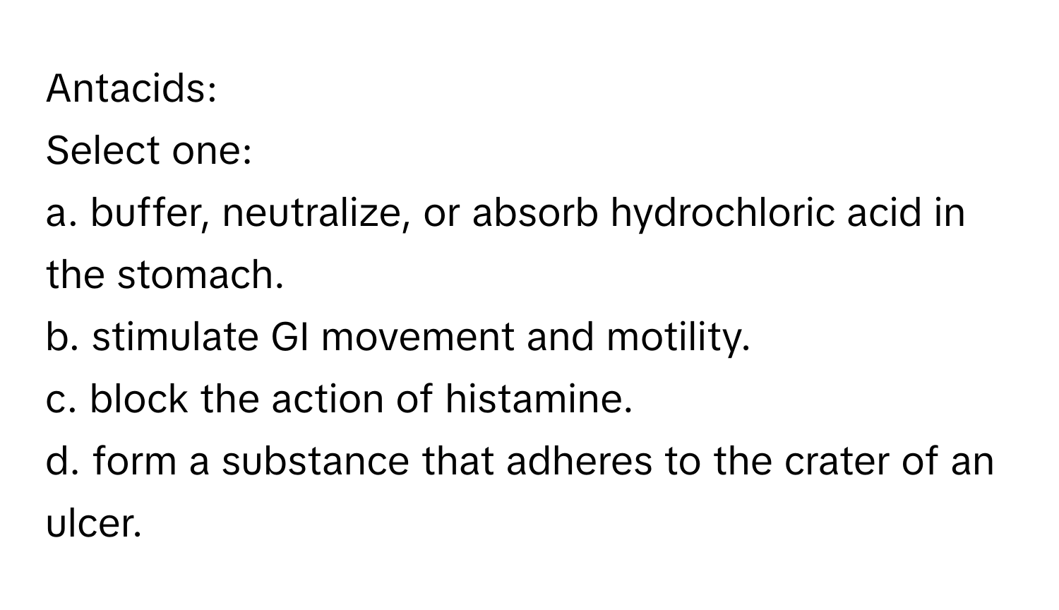 Antacids:

Select one:
a. buffer, neutralize, or absorb hydrochloric acid in the stomach.
b. stimulate GI movement and motility.
c. block the action of histamine.
d. form a substance that adheres to the crater of an ulcer.