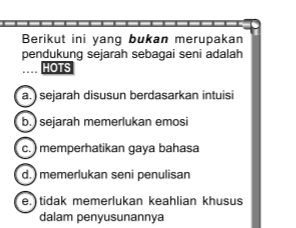 Berikut ini yang bukan merupakan
pendukung sejarah sebagai seni adalah
HOTS
a.) sejarah disusun berdasarkan intuisi
b.) sejarah memerlukan emosi
c. )memperhatikan gaya bahasa
d.) memerlukan seni penulisan
e. tidak memerlukan keahlian khusus
dalam penyusunannya