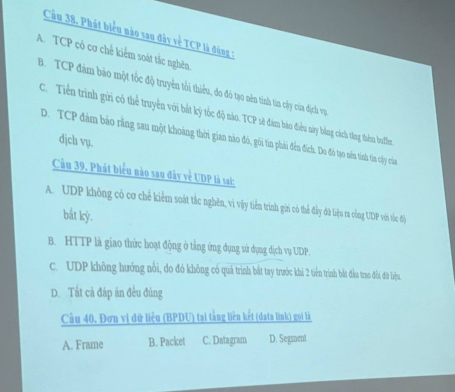 Cầu 38. Phát biểu nào sau đây về TCP là đúng :
A.TCP có cơ chể kiểm soát tắc nghên
B. TCP đảm bảo một tốc độ truyền tổi thiếu, do đó tạo nên tính tin cậy của địch vự
C. Tiến trình gửi có thể truyền với bắt kỳ tốc độ nào. TCP sẽ đảm bảo điều này bằng cách tăng thêm buffer
D. TCP đảm bảo rằng sau một khoảng thời gian nào đó, gói tin phải đến đích. Do đó tạo nên tính tin cậy của
djch vụ.
Câu 39. Phát biểu nào sau đây về UDP là sai:
A. UDP không có cơ chế kiểm soát tắc nghên, vì vậy tiền trình gửi có thể đầy dữ liệu ra cống UDP với tốc độc
bất kỳ.
B. HTTP là giao thức hoạt động ở tầng ứng dụng sử dụng dịch vụ UDP.
c. UDP không hướng nổi, do đó không có quá trình bắt tay trước khi 2 tiến trình bắt đầu trao đồi đữ liệu.
D. Tất cả đáp án đều đúng
Cầu 40, Đơn vị dữ liệu (BPDU) tại tằng liên kết (data link) gọi là
A. Frame B. Packet C. Datagram D. Segment