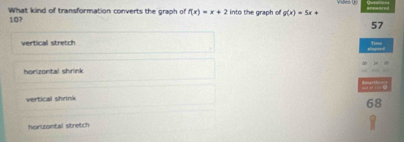 Video (P) Questions
What kind of transformation converts the graph of f(x)=x+2 into the graph of g(x)=5x+ answered
10?
57
vertical stretch Time
elapsed
horizontal shrink 00 34 05
SmartScore
put of 10 D
vertical shrink
68
horizontal stretch