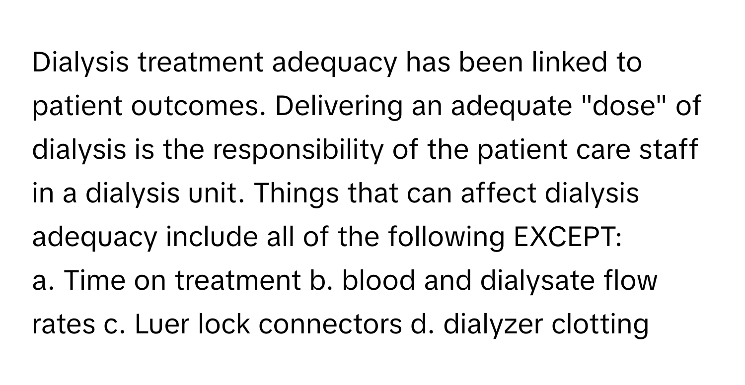 Dialysis treatment adequacy has been linked to patient outcomes. Delivering an adequate "dose" of dialysis is the responsibility of the patient care staff in a dialysis unit. Things that can affect dialysis adequacy include all of the following EXCEPT:

a. Time on treatment  b. blood and dialysate flow rates  c. Luer lock connectors  d. dialyzer clotting