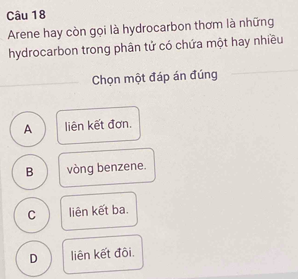 Arene hay còn gọi là hydrocarbon thơm là những
hydrocarbon trong phân tử có chứa một hay nhiều
Chọn một đáp án đúng
A liên kết đơn.
B vòng benzene.
C liên kết ba.
D liên kết đôi.