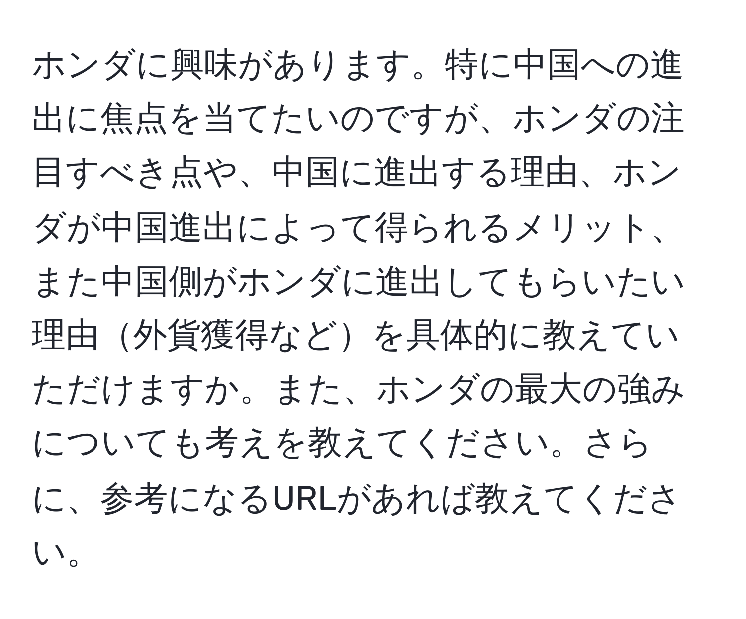 ホンダに興味があります。特に中国への進出に焦点を当てたいのですが、ホンダの注目すべき点や、中国に進出する理由、ホンダが中国進出によって得られるメリット、また中国側がホンダに進出してもらいたい理由外貨獲得などを具体的に教えていただけますか。また、ホンダの最大の強みについても考えを教えてください。さらに、参考になるURLがあれば教えてください。