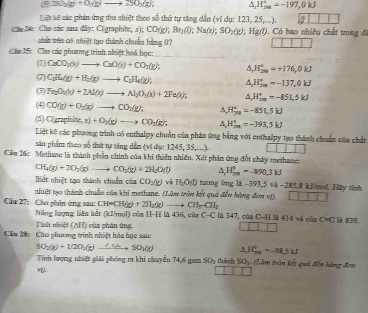 5 2SO_2(g)+O_2(g)to 2SO_3(g);
△ _rH_(298)°=-197,0kJ
Liệt kế các phản ứng thu nhiệt theo số thứ tự tăng dẫn (ví dụ: 123, 25,...).
Cia 24: Cho các sau đây: C(graphite, s); CO(g);Br_2(l);Na(s);SO_2(g);Hg(l). Có bao nhiêu chất trong đã
chất trên có nhiệt tạo thành chuẩn bằng 0?
Cầu 25: Cho các phương trình nhiệt hoá học:
(1) CaCO_3(s)to CaO(s)+CO_2(g); △ _rH_(298)°=+176,0kJ
(2) C_2H_4(g)+H_2(g)to C_2H_6(g);
△ _rH_(298)°=-137,0kJ
(3) Fe_2O_3(s)+2Al(s)to Al_2O_3(s)+2Fe(s);
△ _rH_(298)°=-851,5kJ
(4) CO(g)+O_2(g)to CO_2(g);
△ _rH_(298)°=-851,5kJ
(5) C(graphite,s)+O_2(g)to CO_2(g); △ _rH_(298)°=-393,5kJ
Liệt kê các phương trình có enthalpy chuẩn của phản ứng bằng với enthalpy tạo thành chuẩn của chất
săn phẩm theo số thứ tự tăng dần (ví dụ: 1245, 35,...).
Cầu 26: Methane là thành phần chính của khí thiên nhiên. Xét phản ứng đốt cháy methane:
CH_4(g)+2O_2(g)to CO_2(g)+2H_2O(l) △ _rH_(298)^(θ)=-890,3kJ
Biết nhiệt tạo thành chuẩn của CO_2(g) và H_2O(l) tương ứng là -393,5 và ~285,8 kJ/mol. Hãy tỉnh
nhiệt tạo thành chuẩn của khí methane. (Làm tròn kết quả đến hàng đơn vị).
Cầu 27: Cho phản ứng sau: CHequiv CH(g)+2H_2(g)to CH_3-CH_3
Năng lượng liên kết (kJ/mol) của H-H là 436, ciaC-C là 347, của C-H là 414 và của C=C là 839.
Tính nhiệt (AH) của phản ứng.
Cầu 28: Cho phương trình nhiệt hóa học sau:
SO_2(g)+1/2O_2(g)- _ 2^y 0, 、 SO_3(g)
△ _rH_(298)^0=-98,5kJ
Tính lượng nhiệt giải phóng ra khi chuyển 74,6 gam SO_2 thành SO_3. (Làm tròn kết quả đến hàng đơn
vj.