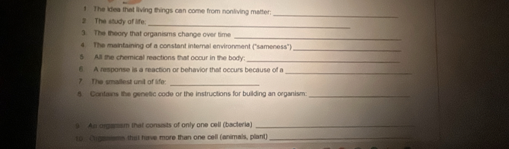 The Idea that living things can come from nonliving matter: 
_ 
2 The study of life: 
_ 
3. The theory that organisms change over time 
4. The maintaining of a constant internal environment ("sameness")_ 
5 All the chemical reactions that occur in the body:_ 
6 A response is a reaction or behavior that occurs because of a_ 
7 The smallest unil of life:_ 
8 Contains the genetic code or the instructions for building an organism:_ 
9 An orgamsm that consists of only one cell (bacteria)_ 
10 C ganisms that have more than one cell (animals, plant)_