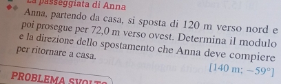 La passéggiata di Anna 
Anna, partendo da casa, si sposta di 120 m verso nord e 
poi prosegue per 72,0 m verso ovest. Determina il modulo 
e la direzione dello spostamento che Anna deve compiere 
per ritornare a casa. [140m;-59°]