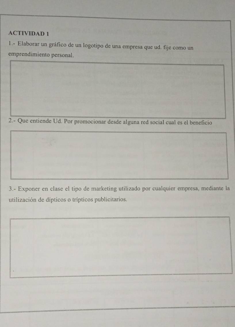 ACTIVIDAD 1 
1.- Elaborar un gráfico de un logotipo de una empresa que ud. fije como un 
emprendimiento personal. 
2.- Que entiende Ud. Por promocionar desde alguna red social cual es el beneficio 
3.- Exponer en clase el tipo de marketing utilizado por cualquier empresa, mediante la 
utilización de dípticos o trípticos publicitarios.