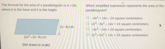 The formula for the area of a parallelogram is A=bh, Which simplified expression represents the area of the
where b is the base and h is the height. parallelogram?
-4x^3+14x-24 square centimeters
2x^3-6x^2-14x+24 square centímeters
-4x^3-14x+24 square centimeters
2x^3+6x^2+14x+24 square centimeters
(Not drawn to scalle)