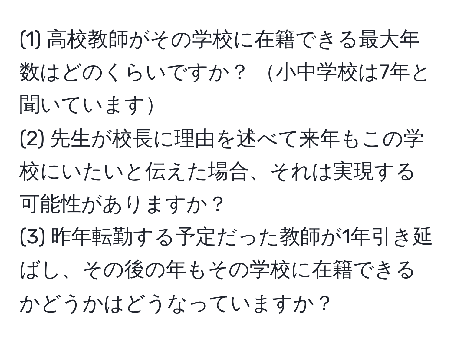 (1) 高校教師がその学校に在籍できる最大年数はどのくらいですか？ 小中学校は7年と聞いています  
(2) 先生が校長に理由を述べて来年もこの学校にいたいと伝えた場合、それは実現する可能性がありますか？  
(3) 昨年転勤する予定だった教師が1年引き延ばし、その後の年もその学校に在籍できるかどうかはどうなっていますか？