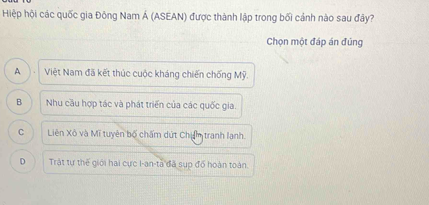 Hiệp hội các quốc gia Đông Nam Á (ASEAN) được thành lập trong bối cảnh nào sau đây?
Chọn một đáp án đúng
A Việt Nam đã kết thúc cuộc kháng chiến chống Mỹ.
B Nhu cầu hợp tác và phát triển của các quốc gia.
C Liên Xô và Mĩ tuyên bố chấm dứt Chiẩm tranh lạnh.
D Trật tự thế giới hai cực I-an-tà đã sụp đổ hoàn toàn.