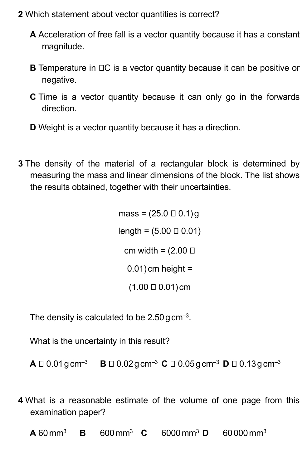 Which statement about vector quantities is correct?
A Acceleration of free fall is a vector quantity because it has a constant
magnitude.
B Temperature in ≌C is a vector quantity because it can be positive or
negative.
C Time is a vector quantity because it can only go in the forwards
direction.
D Weight is a vector quantity because it has a direction.
3 The density of the material of a rectangular block is determined by
measuring the mass and linear dimensions of the block. The list shows
the results obtained, together with their uncertainties.
mass =(25.0□ 0.1)g
enath =(5.00□ 0.01)
cmwidth=(2.00□
0.01)cmheight=
(1.00□ 0.01)cm
The density is calculated to be 2.50gcm^(-3). 
What is the uncertainty in this result?
A□ 0.01gcm^(-3) B□ 0.02gcm^(-3) C □ 0.05gcm^(-3) D □ 0.13gcm^(-3)
4 What is a reasonable estimate of the volume of one page from this
examination paper?
A60mm^3 B 600mm^3 C 6000mm^3D 60000mm^3