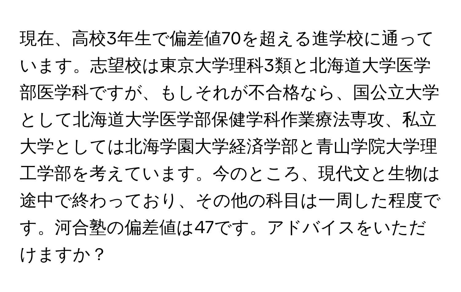 現在、高校3年生で偏差値70を超える進学校に通っています。志望校は東京大学理科3類と北海道大学医学部医学科ですが、もしそれが不合格なら、国公立大学として北海道大学医学部保健学科作業療法専攻、私立大学としては北海学園大学経済学部と青山学院大学理工学部を考えています。今のところ、現代文と生物は途中で終わっており、その他の科目は一周した程度です。河合塾の偏差値は47です。アドバイスをいただけますか？