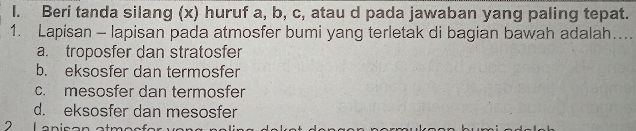 Beri tanda silang (x) huruf a, b, c, atau d pada jawaban yang paling tepat.
1. Lapisan - lapisan pada atmosfer bumi yang terletak di bagian bawah adalah....
a. troposfer dan stratosfer
b. eksosfer dan termosfer
c. mesosfer dan termosfer
d. eksosfer dan mesosfer