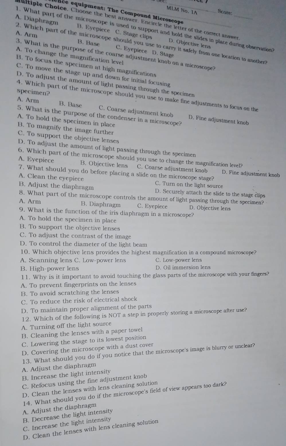 MLM No. 1A Score:
ence equipment: The Compound Microscope
ltiple Choice, Choose the best answer. Encircle the letter of the correct answer
1. What part of the microscope is used to support and hold the slides in place during observation?
A. Diaphragm B. Eyepiece C. Stage clips D. Objective lens
2. Which part of the microscope should you use to carry it safely from one location to another?
A. Arm B. Base C. Eyepiece D. Stage
3. What is the purpose of the coarse adjustment knob on a microscope?
A. To change the magnification level
B. To focus the specimen at high magnifications
C. To move the stage up and down for initial focusing
D. To adjust the amount of light passing through the specimen
specimen?
4. Which part of the microscope should you use to make fine adjustments to focus on the
A. Arm B. Base C. Coarse adjustment knob D. Fine adjustment knob
5. What is the purpose of the condenser in a microscope?
A. To hold the specimen in place
B. To magnify the image further
C. To support the objective lenses
D. To adjust the amount of light passing through the specimen
6. Which part of the microscope should you use to change the magnification level?
A. Eyepiece B. Objective lens C. Coarse adjustment knob D. Fine adjustment knob
7. What should you do before placing a slide on the microscope stage?
A. Clean the eyepiece C. Turn on the light source
B. Adjust the diaphragm D. Securely attach the slide to the stage clips
8. What part of the microscope controls the amount of light passing through the specimen?
A. Arm B. Diaphragm C. Eyepiece D. Objective lens
9. What is the function of the iris diaphragm in a microscope?
A. To hold the specimen in place
B. To support the objective lenses
C. To adjust the contrast of the image
D. To control the diameter of the light beam
10. Which objective lens provides the highest magnification in a compound microscope?
A. Scanning lens C. Low-power lens C. Low-power lens
B. High-power lens D. Oil immersion lens
11. Why is it important to avoid touching the glass parts of the microscope with your fingers?
A. To prevent fingerprints on the lenses
B. To avoid scratching the lenses
C. To reduce the risk of electrical shock
D. To maintain proper alignment of the parts
12. Which of the following is NOT a step in properly storing a microscope after use?
A. Turning off the light source
B. Cleaning the lenses with a paper towel
C. Lowering the stage to its lowest position
D. Covering the microscope with a dust cover
13. What should you do if you notice that the microscope's image is blurry or unclear?
A. Adjust the diaphragm
B. Increase the light intensity
C. Refocus using the fine adjustment knob
D. Clean the lenses with lens cleaning solution
14. What should you do if the microscope's field of view appears too dark?
A. Adjust the diaphragm
B. Decrease the light intensity
C. Increase the light intensity
D. Clean the lenses with lens cleaning solution