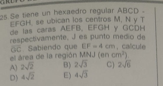 GRUP
25. Se tiene un hexaedro regular ABCD -
EFGH, se ubican los centros M, N y T
de las caras AEFB, EFGH y GCDH
respectivamente, J es punto medio de
overline GC. Sabiendo que EF=4cm , calcule
el área de la región MNJ (en cm^2).
A) 2sqrt(2) B) 2sqrt(3) C) 2sqrt(6)
D) 4sqrt(2) E) 4sqrt(3)