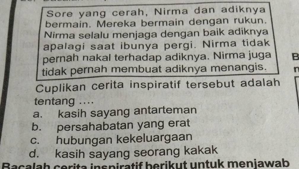 Sore yang cerah, Nirma dan adiknya
bermain. Mereka bermain dengan rukun.
Nirma selalu menjaga dengan baik adiknya
apalagi saat ibunya pergi. Nirma tidak
pernah nakal terhadap adiknya. Nirma juga B
tidak pernah membuat adiknya menangis. n
Cuplikan cerita inspiratif tersebut adalah
tentang ....
a. kasih sayang antarteman
b. persahabatan yang erat
c. hubungan kekeluargaan
d. kasih sayang seorang kakak
Bacalah cerita inspiratif berikut untuk menjawab