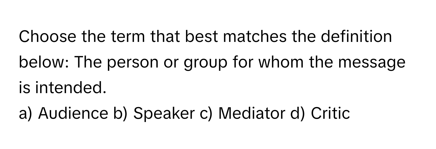 Choose the term that best matches the definition below: The person or group for whom the message is intended.

a) Audience b) Speaker c) Mediator d) Critic