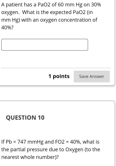 A patient has a PaO2 of 60 mm Hg on 30%
oxygen. What is the expected PaO2 (in
mm Hg) with an oxygen concentration of
40%? 
1 points Save Answer 
QUESTION 10 
If Pb=747 mmHg and FO2=40% , what is 
the partial pressure due to Oxygen (to the 
nearest whole number)?