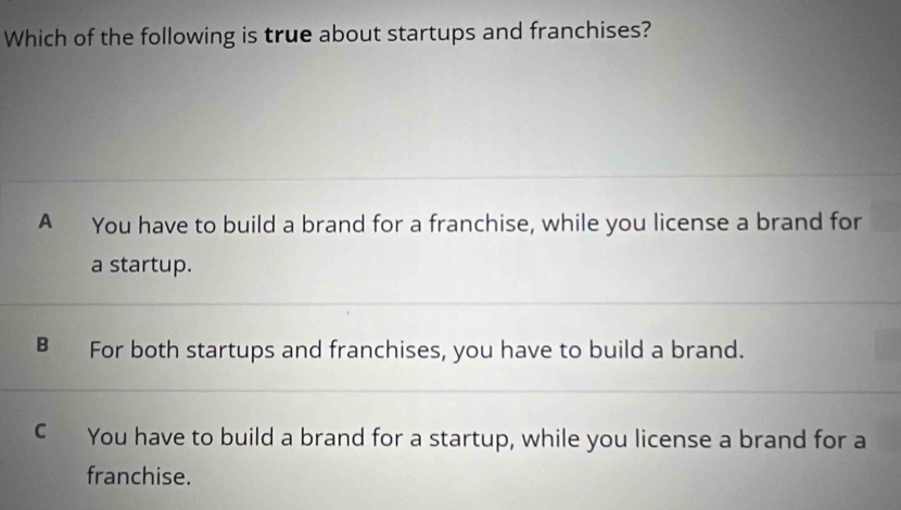 Which of the following is true about startups and franchises?
A You have to build a brand for a franchise, while you license a brand for
a startup.
B For both startups and franchises, you have to build a brand.
€ You have to build a brand for a startup, while you license a brand for a
franchise.